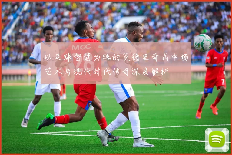 以足球智慧为魂的莫德里奇式中场艺术与现代时代传奇深度解析