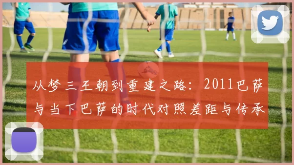 从梦三王朝到重建之路：2011巴萨与当下巴萨的时代对照差距与传承